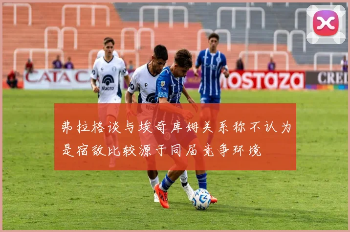 弗拉格谈与埃奇库姆关系称不认为是宿敌比较源于同届竞争环境