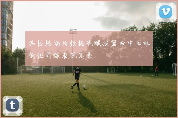 弗拉格场均数据亮眼投篮命中率略低但罚球表现完美
