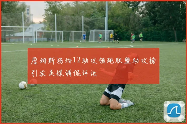 詹姆斯场均12助攻领跑联盟助攻榜引发美媒调侃评论