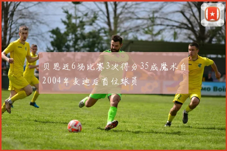 贝恩近6场比赛3次得分35成魔术自2004年麦迪后首位球员