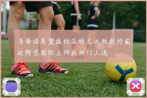 马蒂诺有望接任亚特兰大联新帅前迈阿密国际主帅成热门人选