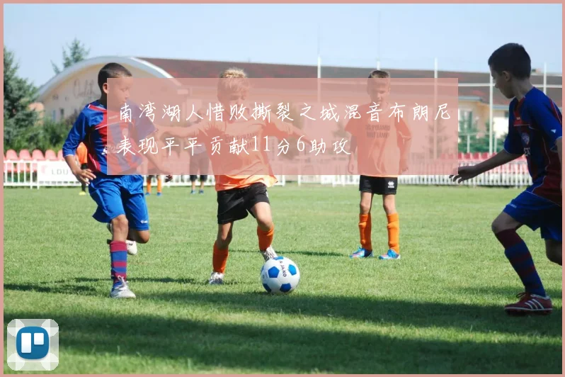 南湾湖人惜败撕裂之城混音布朗尼表现平平贡献11分6助攻