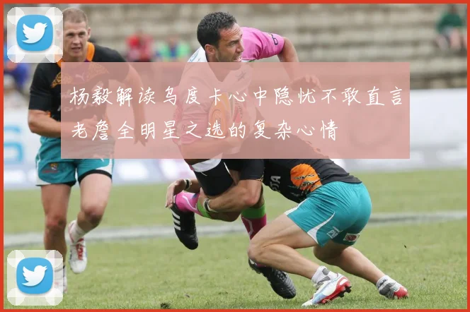 杨毅解读乌度卡心中隐忧不敢直言老詹全明星之选的复杂心情