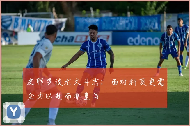 皮耶罗谈尤文斗志：面对科莫更需全力以赴而非皇马