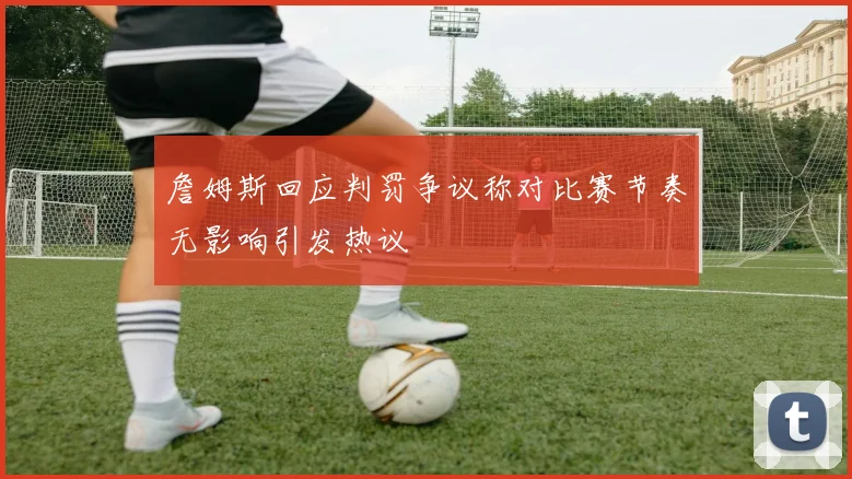 詹姆斯回应判罚争议称对比赛节奏无影响引发热议