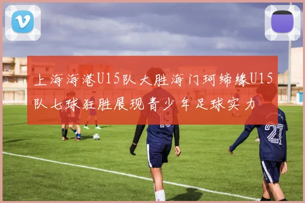 上海海港U15队大胜海门珂缔缘U15队七球狂胜展现青少年足球实力