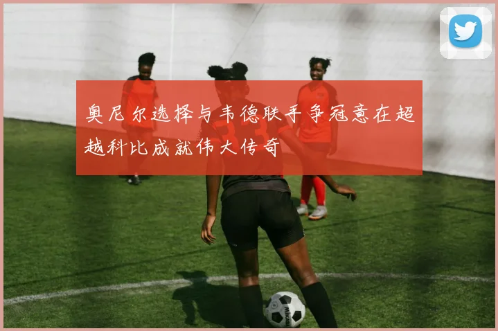 奥尼尔选择与韦德联手争冠意在超越科比成就伟大传奇