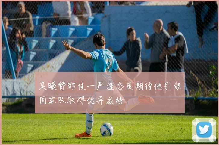 吴曦赞邵佳一严谨态度期待他引领国家队取得优异成绩