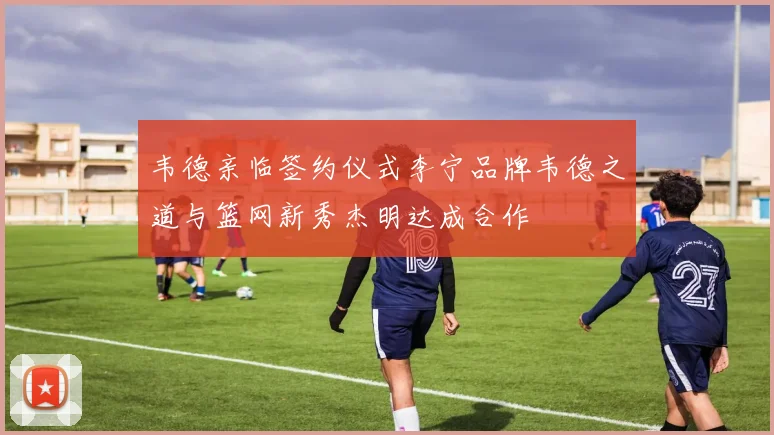 韦德亲临签约仪式李宁品牌韦德之道与篮网新秀杰明达成合作