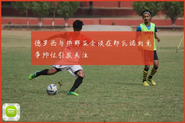 德罗西与热那亚会谈在即瓦诺利竞争帅位引发关注
