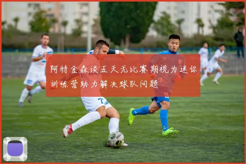 阿特金森谈五天无比赛期视为迷你训练营助力解决球队问题