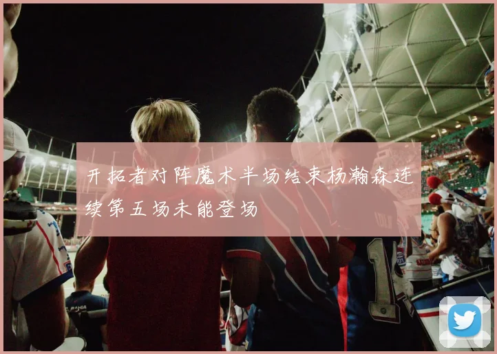 开拓者对阵魔术半场结束杨瀚森连续第五场未能登场