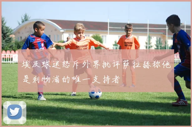 埃及球迷怒斥外界批评萨拉赫称他是利物浦的唯一支持者