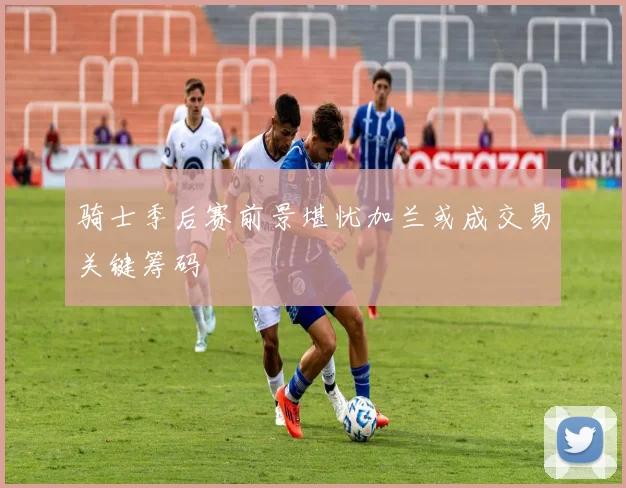 骑士季后赛前景堪忧加兰或成交易关键筹码