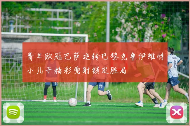 青年欧冠巴萨逆转巴黎克鲁伊维特小儿子精彩兜射锁定胜局