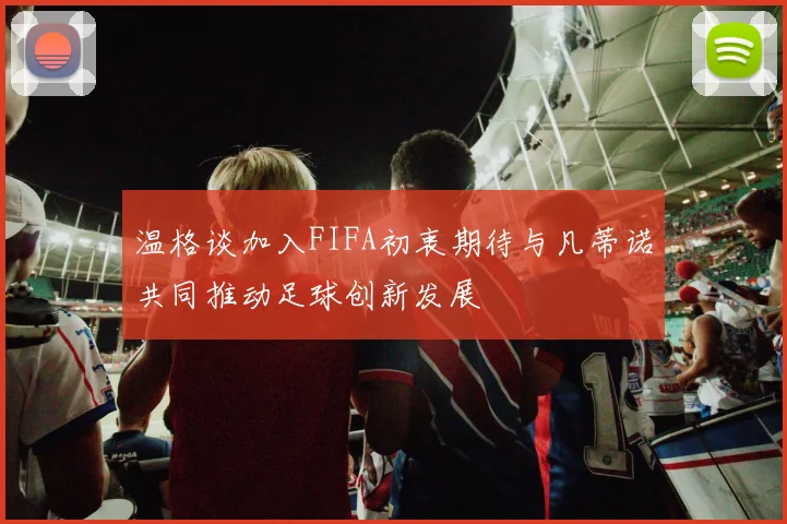 温格谈加入FIFA初衷期待与凡蒂诺共同推动足球创新发展