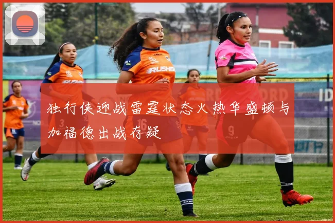 独行侠迎战雷霆状态火热华盛顿与加福德出战存疑