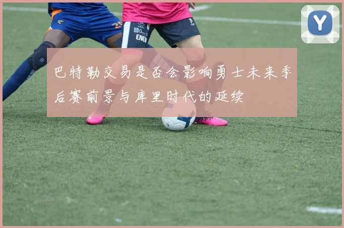 巴特勒交易是否会影响勇士未来季后赛前景与库里时代的延续