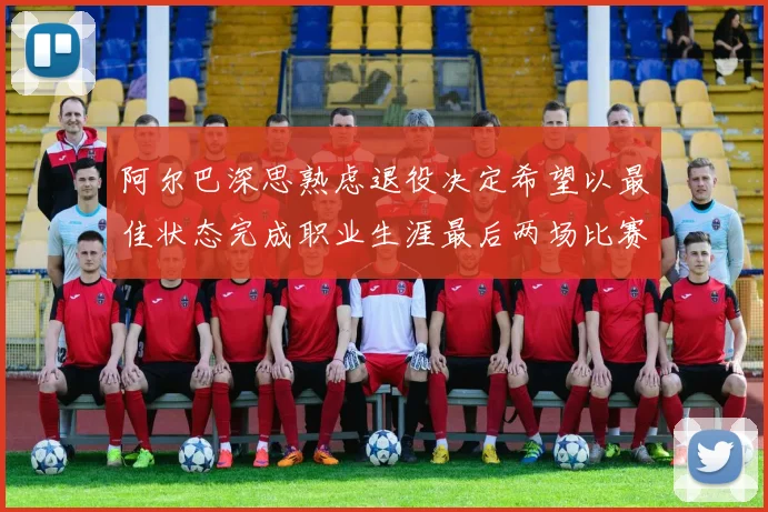 阿尔巴深思熟虑退役决定希望以最佳状态完成职业生涯最后两场比赛